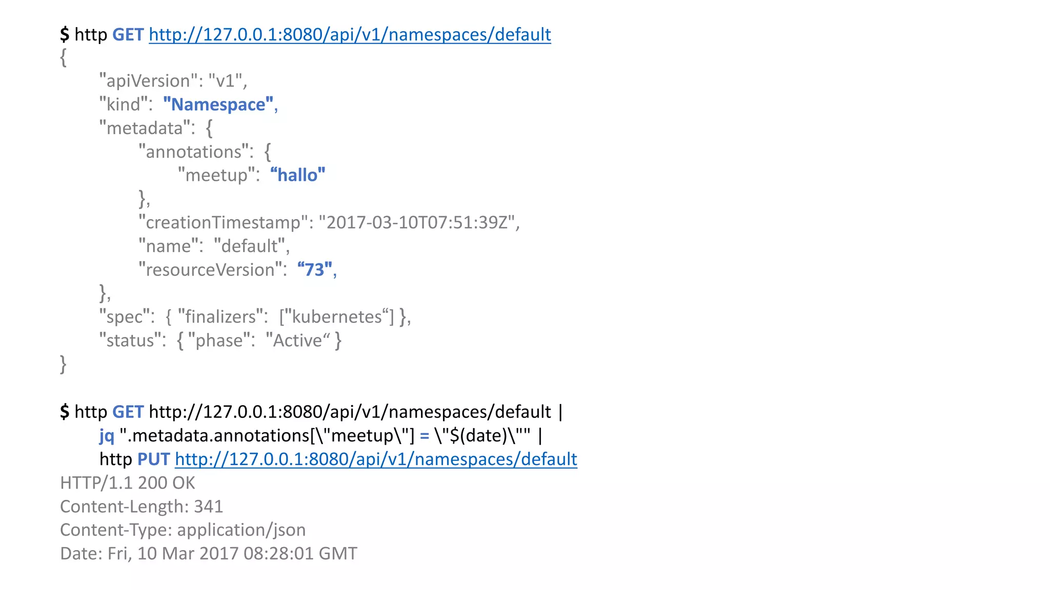 $	http	GET http://127.0.0.1:8080/api/v1/namespaces/default
{
"apiVersion":	"v1",				
"kind": "Namespace",
"metadata": {
"annotations": {
"meetup": “hallo"
},
"creationTimestamp":	"2017-03-10T07:51:39Z",								
"name": "default",
"resourceVersion": “73",
},
"spec": { "finalizers": ["kubernetes“]	},
"status": { "phase": "Active“ }
}
$	http	GET http://127.0.0.1:8080/api/v1/namespaces/default |	
jq ".metadata.annotations["meetup"]	= "$(date)""	|	
http	PUT http://127.0.0.1:8080/api/v1/namespaces/default
HTTP/1.1	200	OK
Content-Length:	341
Content-Type:	application/json
Date:	Fri,	10	Mar	2017	08:28:01	GMT
 