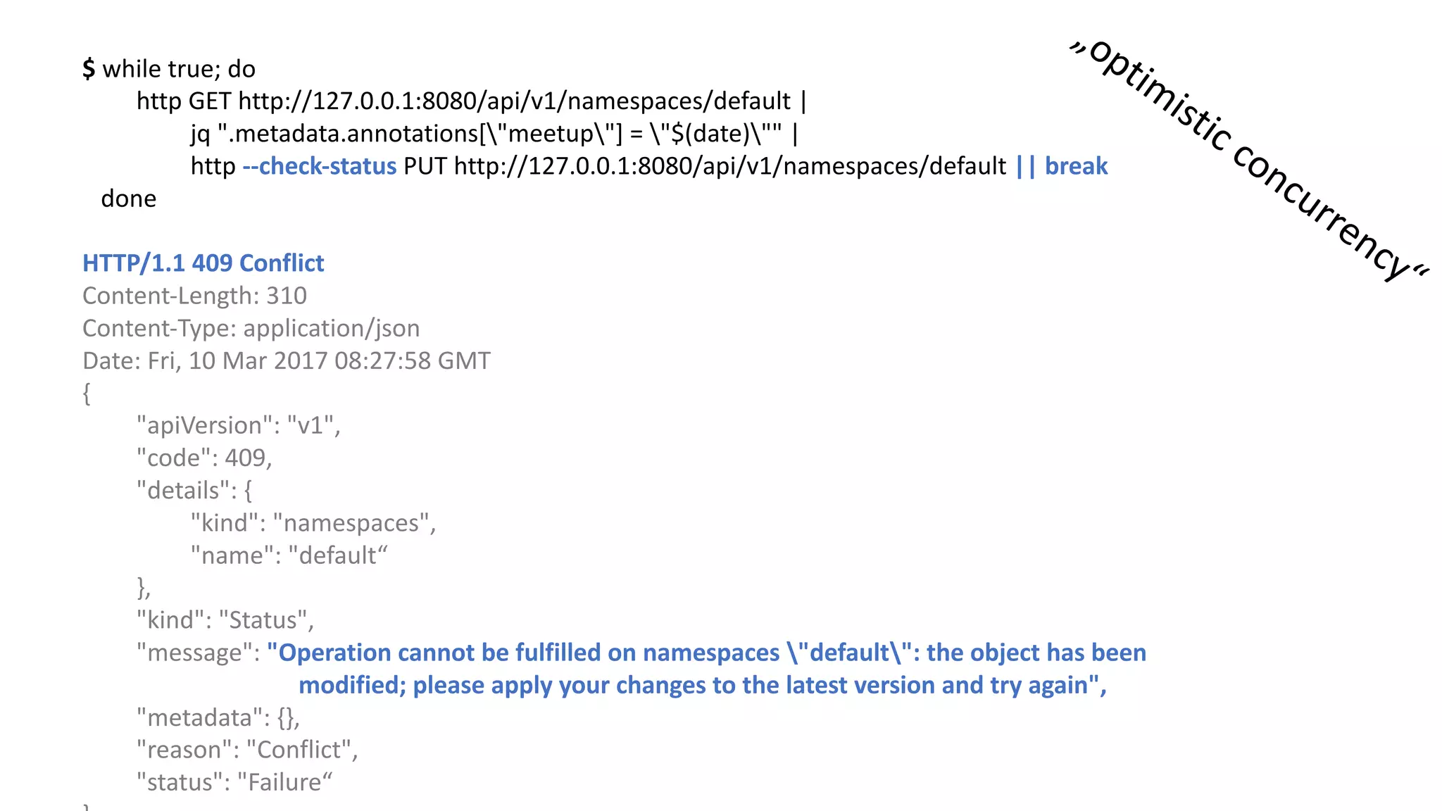 $	while true;	do
http	GET	http://127.0.0.1:8080/api/v1/namespaces/default |	
jq ".metadata.annotations["meetup"]	=	"$(date)""	|	
http	--check-status	PUT	http://127.0.0.1:8080/api/v1/namespaces/default ||	break
done
HTTP/1.1	409	Conflict
Content-Length:	310
Content-Type:	application/json
Date:	Fri,	10	Mar	2017	08:27:58	GMT
{				
"apiVersion":	"v1",				
"code":	409,			
"details":	{							
"kind":	"namespaces",								
"name":	"default“
},				
"kind":	"Status",				
"message":	"Operation	cannot be fulfilled on	namespaces "default":	the object has been
modified;	please apply your changes to the latest version and try again",				
"metadata":	{},				
"reason":	"Conflict",				
"status":	"Failure“
 