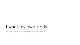 I	want my own kinds
and store them in	the apiserver and use kubectl.
 