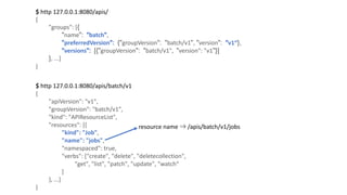 $	http	127.0.0.1:8080/apis/	
{
"groups":	[{
"name": "batch",
"preferredVersion": {"groupVersion": "batch/v1", "version": "v1“},
"versions": [{"groupVersion": "batch/v1",		"version":	"v1"}]
},	...]
}
$	http	127.0.0.1:8080/apis/batch/v1
{
"apiVersion":	"v1",
"groupVersion":	"batch/v1",
"kind":	"APIResourceList",
"resources":	[{
"kind":	"Job",
"name":	"jobs",
"namespaced":	true,
"verbs":	["create",	"delete",	"deletecollection",
"get",	"list",	"patch",	"update",	"watch“
]
},	...]
}
resource name ⇒ /apis/batch/v1/jobs
 