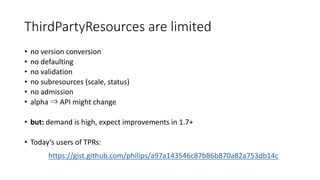 ThirdPartyResources are limited
• no version conversion
• no defaulting
• no validation
• no subresources (scale,	status)
• no admission
• alpha ⇒ API	might change
• but: demand is high,	expect improvements in	1.7+
• Today‘s users of TPRs:
https://gist.github.com/philips/a97a143546c87b86b870a82a753db14c
 