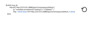 $	while true;	do
http	GET	http://127.0.0.1:8080/api/v1/namespaces/default |	
jq ".metadata.annotations["meetup"]	=	"$(date)""	|	
http	--check-status	PUT	http://127.0.0.1:8080/api/v1/namespaces/default ||	break
done
⟲
 