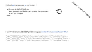 $	kubectl get namespaces -w --no-headers	|	
while read NS	STATUS	TIME	;	do
#	do	whatever you like	here,	e.g.	change the namespace
echo	"$NS	changed“
done
⟲
$	curl -f	'http://127.0.0.1:8080/api/v1/namespaces?watch=true&resourceVersion=4711‘
{"type":"ADDED","object":{"kind":"Namespace","apiVersion":"v1","metadata":{"name ...
{"type":“MODIFIED","object":{"kind":"Namespace","apiVersion":"v1","metadata":{"name ...
{"type":“DELETED","object":{"kind":"Namespace","apiVersion":"v1","metadata":{"name ...
 
