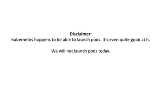 Disclaimer:
Kubernetes happens to be able to launch pods.	It‘s even quite good at	it.
We will	not	launch pods today.
 