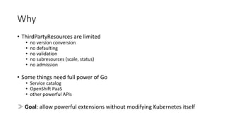 Why
• ThirdPartyResources are limited
• no version conversion
• no defaulting
• no validation
• no subresources (scale,	status)
• no admission
• Some things need full power	of Go
• Service	catalog
• OpenShift PaaS
• other powerful	APIs
≫ Goal:	allow powerful	extensions without modifying Kubernetes itself
 