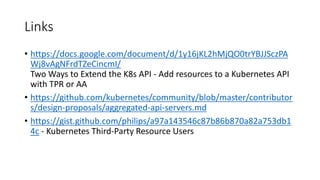 Links
• https://docs.google.com/document/d/1y16jKL2hMjQO0trYBJJSczPA
Wj8vAgNFrdTZeCincmI/
Two Ways to Extend the K8s	API - Add	resources to a	Kubernetes API	
with TPR	or AA
• https://github.com/kubernetes/community/blob/master/contributor
s/design-proposals/aggregated-api-servers.md
• https://gist.github.com/philips/a97a143546c87b86b870a82a753db1
4c - Kubernetes Third-Party	Resource Users	
 