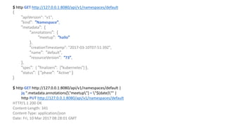 $	http	GET http://127.0.0.1:8080/api/v1/namespaces/default
{
"apiVersion":	"v1",				
"kind": "Namespace",
"metadata": {
"annotations": {
"meetup": “hallo"
},
"creationTimestamp":	"2017-03-10T07:51:39Z",								
"name": "default",
"resourceVersion": “73",
},
"spec": { "finalizers": ["kubernetes“]	},
"status": { "phase": "Active“ }
}
$	http	GET http://127.0.0.1:8080/api/v1/namespaces/default |	
jq ".metadata.annotations["meetup"]	= "$(date)""	|	
http	PUT http://127.0.0.1:8080/api/v1/namespaces/default
HTTP/1.1	200	OK
Content-Length:	341
Content-Type:	application/json
Date:	Fri,	10	Mar	2017	08:28:01	GMT
 