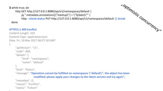 $	while true;	do
http	GET	http://127.0.0.1:8080/api/v1/namespaces/default |	
jq ".metadata.annotations["meetup"]	=	"$(date)""	|	
http	--check-status	PUT	http://127.0.0.1:8080/api/v1/namespaces/default ||	break
done
HTTP/1.1	409	Conflict
Content-Length:	310
Content-Type:	application/json
Date:	Fri,	10	Mar	2017	08:27:58	GMT
{				
"apiVersion":	"v1",				
"code":	409,			
"details":	{							
"kind":	"namespaces",								
"name":	"default“
},				
"kind":	"Status",				
"message":	"Operation	cannot be fulfilled on	namespaces "default":	the object has been
modified;	please apply your changes to the latest version and try again",				
"metadata":	{},				
"reason":	"Conflict",				
"status":	"Failure“
 