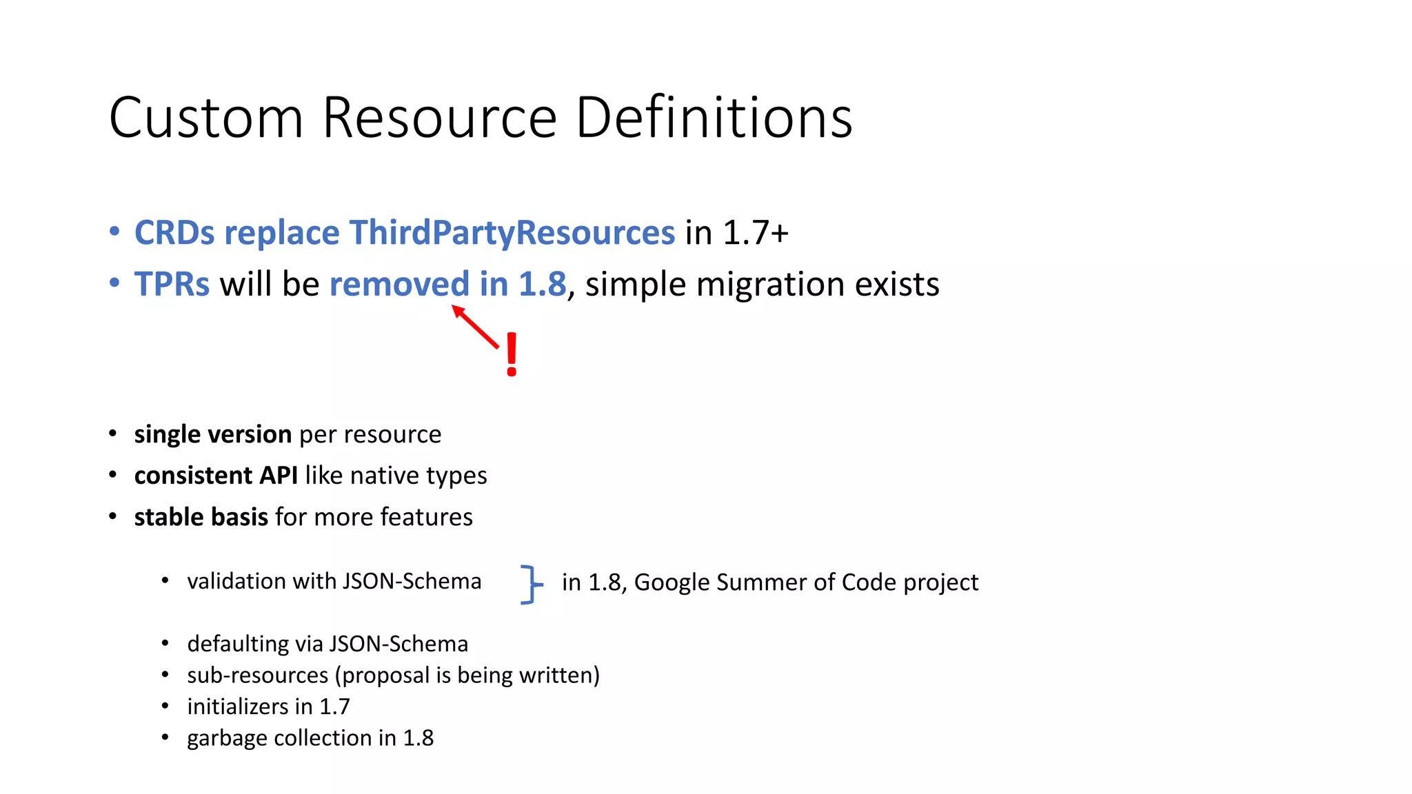 Custom	Resource Definitions
• CRDs	replace ThirdPartyResources in	1.7+	
• TPRs will	be removed in	1.8,	simple	migration exists
• single version per	resource
• consistent API	like	native	types
• stable basis for more features
• validation with JSON-Schema	
• defaulting via	JSON-Schema
• sub-resources (proposal is being written)
• initializers in	1.7
• garbage collection in	1.8
in	1.8,	Google	Summer	of Code	project
!
 