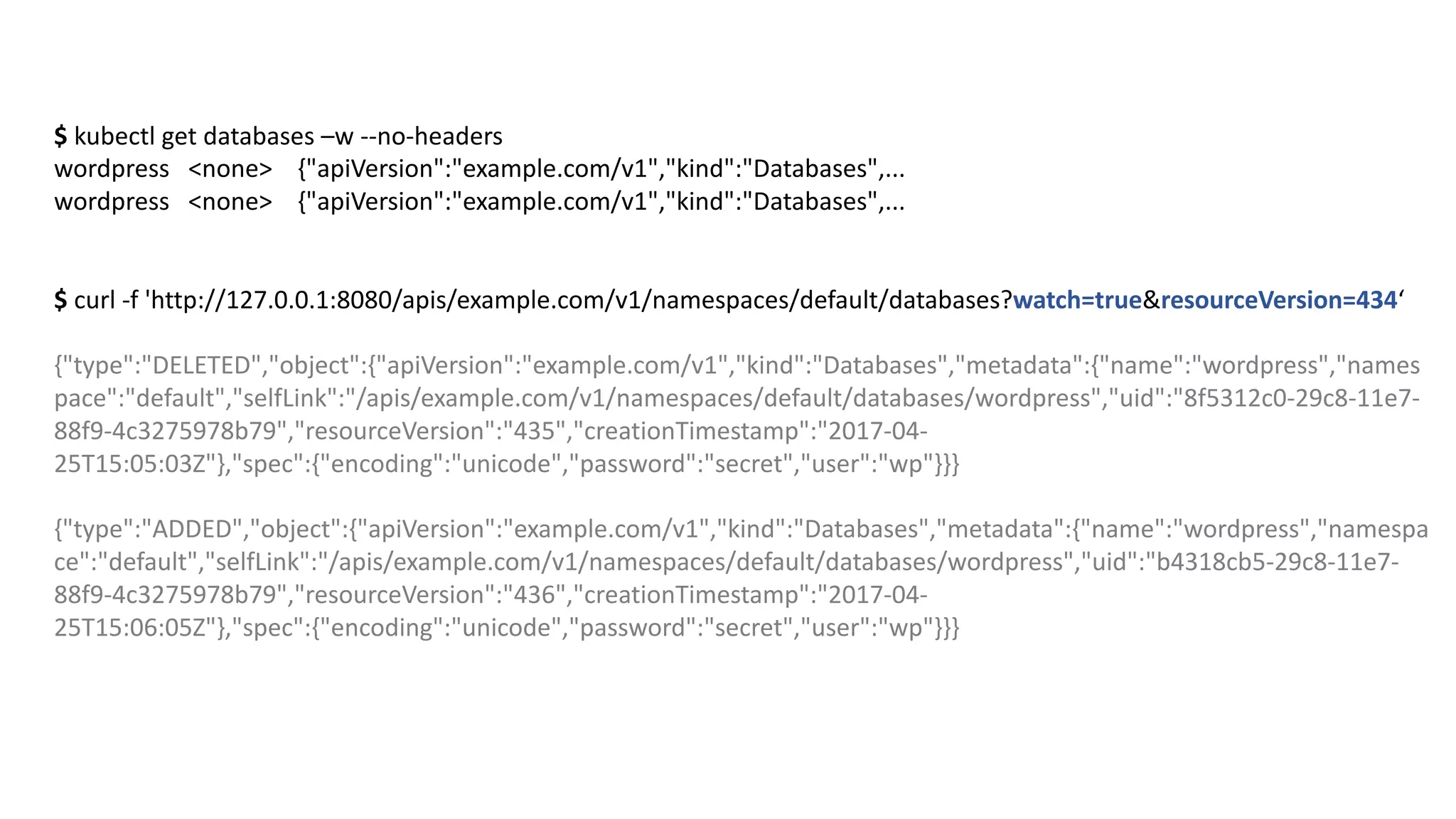 $ kubectl get databases –w --no-headers
wordpress <none>				{"apiVersion":"example.com/v1","kind":"Databases",...
wordpress <none>				{"apiVersion":"example.com/v1","kind":"Databases",...
$ curl -f	'http://127.0.0.1:8080/apis/example.com/v1/namespaces/default/databases?watch=true&resourceVersion=434‘
{"type":"DELETED","object":{"apiVersion":"example.com/v1","kind":"Databases","metadata":{"name":"wordpress","names
pace":"default","selfLink":"/apis/example.com/v1/namespaces/default/databases/wordpress","uid":"8f5312c0-29c8-11e7-
88f9-4c3275978b79","resourceVersion":"435","creationTimestamp":"2017-04-
25T15:05:03Z"},"spec":{"encoding":"unicode","password":"secret","user":"wp"}}}
{"type":"ADDED","object":{"apiVersion":"example.com/v1","kind":"Databases","metadata":{"name":"wordpress","namespa
ce":"default","selfLink":"/apis/example.com/v1/namespaces/default/databases/wordpress","uid":"b4318cb5-29c8-11e7-
88f9-4c3275978b79","resourceVersion":"436","creationTimestamp":"2017-04-
25T15:06:05Z"},"spec":{"encoding":"unicode","password":"secret","user":"wp"}}}
 