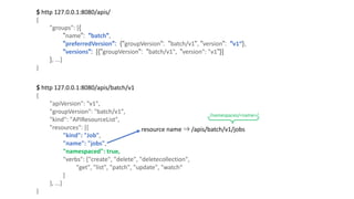 $	http	127.0.0.1:8080/apis/	
{
"groups":	[{
"name": "batch",
"preferredVersion": {"groupVersion": "batch/v1", "version": "v1“},
"versions": [{"groupVersion": "batch/v1",		"version":	"v1"}]
},	...]
}
$	http	127.0.0.1:8080/apis/batch/v1
{
"apiVersion":	"v1",
"groupVersion":	"batch/v1",
"kind":	"APIResourceList",
"resources":	[{
"kind":	"Job",
"name":	"jobs",
"namespaced":	true,
"verbs":	["create",	"delete",	"deletecollection",
"get",	"list",	"patch",	"update",	"watch“
]
},	...]
}
resource name ⇒ /apis/batch/v1/jobs
/namespaces/<name>/
 