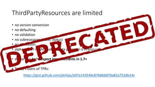 ThirdPartyResources are limited
• no version conversion
• no defaulting
• no validation
• no subresources (scale,	status)
• no admission
• alpha ⇒ API	might change,	beta proposal is in	discussion
• demand is high,	expect improvements in	1.7+
• Today‘s users of TPRs:
https://gist.github.com/philips/a97a143546c87b86b870a82a753db14c
 