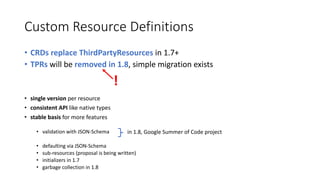 Custom	Resource Definitions
• CRDs	replace ThirdPartyResources in	1.7+	
• TPRs will	be removed in	1.8,	simple	migration exists
• single version per	resource
• consistent API	like	native	types
• stable basis for more features
• validation with JSON-Schema	
• defaulting via	JSON-Schema
• sub-resources (proposal is being written)
• initializers in	1.7
• garbage collection in	1.8
in	1.8,	Google	Summer	of Code	project
!
 