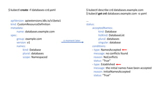 apiVersion:	apiextensions.k8s.io/v1beta1
kind: CustomResourceDefinition
metadata:		
name:	databases.example.com
spec:
group: example.com
version: v1
names:
kind:	Database
plural:	databases
scope:	Namespaced
$	kubectl create –f	databases-crd.yaml $	kubectl describe crd databases.example.com
$	kubectl get crd databases.example.com -o	yaml
...
status:		
acceptedNames:				
kind: Database				
listKind: DatabaseList
plural:	databases
singular: database
conditions:	
- type:	NamesAccepted
message: no conflicts found
reason: NoConflicts
status: "True“
- type: Established
message: the initial	names have been accepted
reason:	InitialNamesAccepted
status: "True“
a	moment later
 