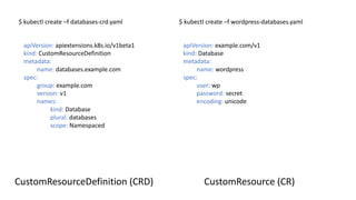 $	kubectl create –f	databases-crd.yaml $	kubectl create –f	wordpress-databases.yaml
apiVersion:	example.com/v1
kind:	Database
metadata:
name:	wordpress
spec:
user:	wp
password:	secret
encoding:	unicode
apiVersion:	apiextensions.k8s.io/v1beta1
kind: CustomResourceDefinition
metadata:		
name:	databases.example.com
spec:
group: example.com
version: v1
names:
kind:	Database
plural:	databases
scope:	Namespaced
CustomResource (CR)CustomResourceDefinition (CRD)
 