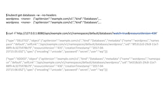 $ kubectl get databases –w --no-headers
wordpress <none>				{"apiVersion":"example.com/v1","kind":"Databases",...
wordpress <none>				{"apiVersion":"example.com/v1","kind":"Databases",...
$ curl -f	'http://127.0.0.1:8080/apis/example.com/v1/namespaces/default/databases?watch=true&resourceVersion=434‘
{"type":"DELETED","object":{"apiVersion":"example.com/v1","kind":"Databases","metadata":{"name":"wordpress","names
pace":"default","selfLink":"/apis/example.com/v1/namespaces/default/databases/wordpress","uid":"8f5312c0-29c8-11e7-
88f9-4c3275978b79","resourceVersion":"435","creationTimestamp":"2017-04-
25T15:05:03Z"},"spec":{"encoding":"unicode","password":"secret","user":"wp"}}}
{"type":"ADDED","object":{"apiVersion":"example.com/v1","kind":"Databases","metadata":{"name":"wordpress","namespa
ce":"default","selfLink":"/apis/example.com/v1/namespaces/default/databases/wordpress","uid":"b4318cb5-29c8-11e7-
88f9-4c3275978b79","resourceVersion":"436","creationTimestamp":"2017-04-
25T15:06:05Z"},"spec":{"encoding":"unicode","password":"secret","user":"wp"}}}
 