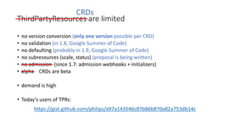 ThirdPartyResources are limited
• no version conversion (only one version possible per	CRD)
• no validation (in	1.8,	Google	Summer	of Code)
• no defaulting (probably in	1.9,	Google	Summer	of Code)
• no subresources (scale,	status)	(proposal is being written)
• no admission (since 1.7:	admission webhooks +	initializers)
• alpha CRDs	are beta
• demand is high
• Today‘s users of TPRs:
https://gist.github.com/philips/a97a143546c87b86b870a82a753db14c
CRDs
 