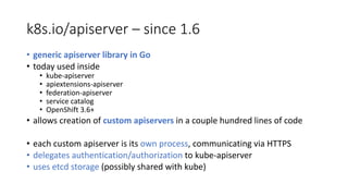 k8s.io/apiserver – since 1.6
• generic apiserver library in	Go
• today used inside
• kube-apiserver
• apiextensions-apiserver
• federation-apiserver
• service catalog
• OpenShift 3.6+
• allows creation of custom apiservers in	a	couple hundred lines of code
• each custom apiserver is its own process,	communicating via	HTTPS
• delegates authentication/authorization to kube-apiserver
• uses etcd storage (possibly shared with kube)
 