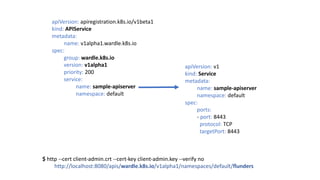 apiVersion:	v1
kind:	Service
metadata:
name:	sample-apiserver
namespace:	default
spec:
ports:		
- port:	8443
protocol:	TCP
targetPort:	8443
apiVersion: apiregistration.k8s.io/v1beta1
kind: APIService
metadata:		
name:	v1alpha1.wardle.k8s.io
spec:
group:	wardle.k8s.io
version: v1alpha1
priority: 200
service:				
name: sample-apiserver
namespace: default
$	http	--cert client-admin.crt --cert-key client-admin.key --verify no
http://localhost:8080/apis/wardle.k8s.io/v1alpha1/namespaces/default/flunders
 