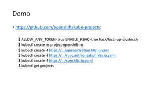 Demo
• https://github.com/openshift/kube-projects:
$ ALLOW_ANY_TOKEN=true ENABLE_RBAC=true hack/local-up-cluster.sh
$ kubectl create ns project-openshift-io
$ kubectl create -f	https://.../apiregistration.k8s.io.yaml
$ kubectl create -f	https://.../rbac.authorization.k8s.io.yaml
$ kubectl create -f	https://.../core.k8s.io.yaml
$ kubectl get projects
 