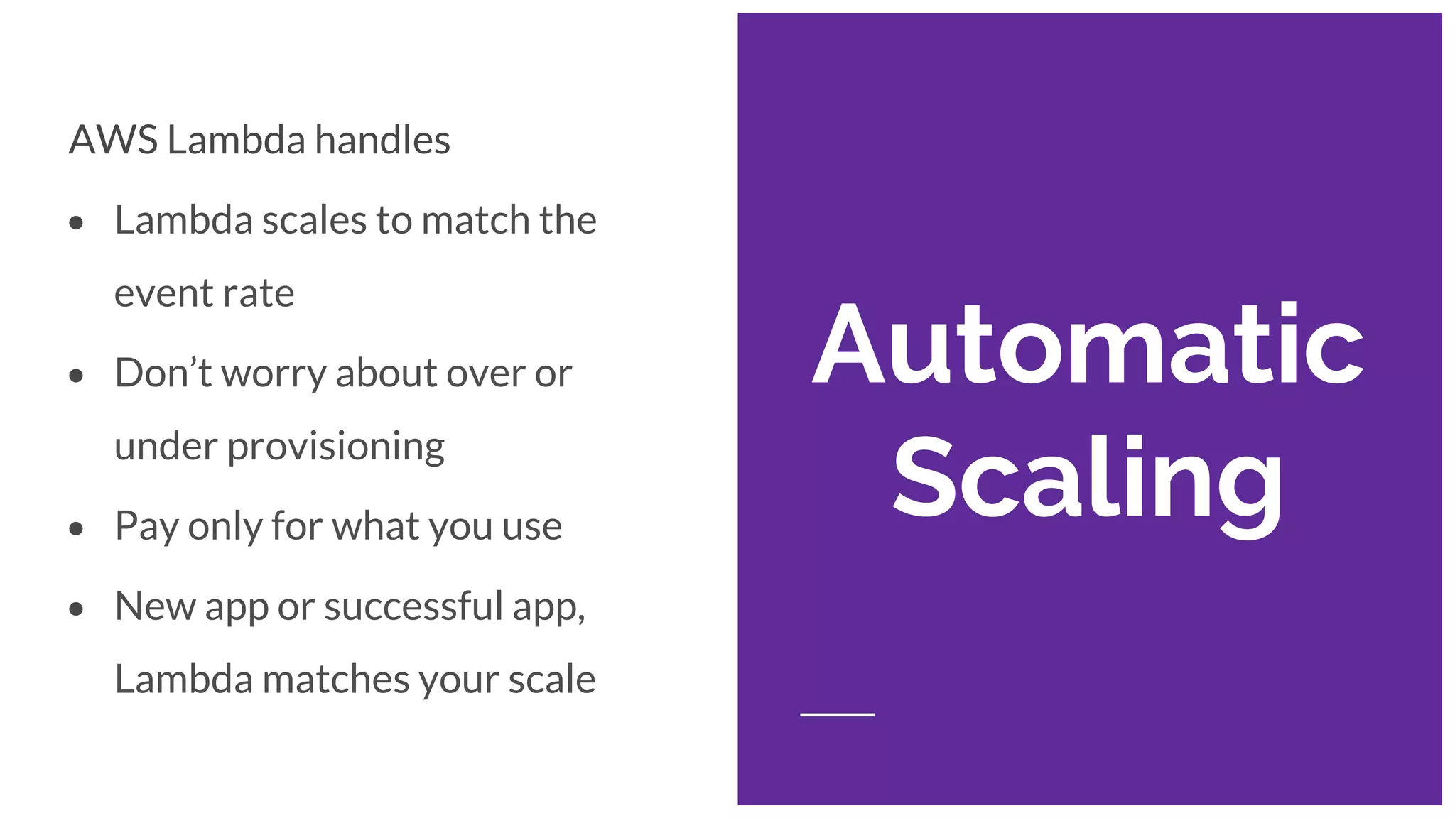 Automatic
Scaling
AWS Lambda handles
• Lambda scales to match the
event rate
• Don’t worry about over or
under provisioning
• Pay only for what you use
• New app or successful app,
Lambda matches your scale