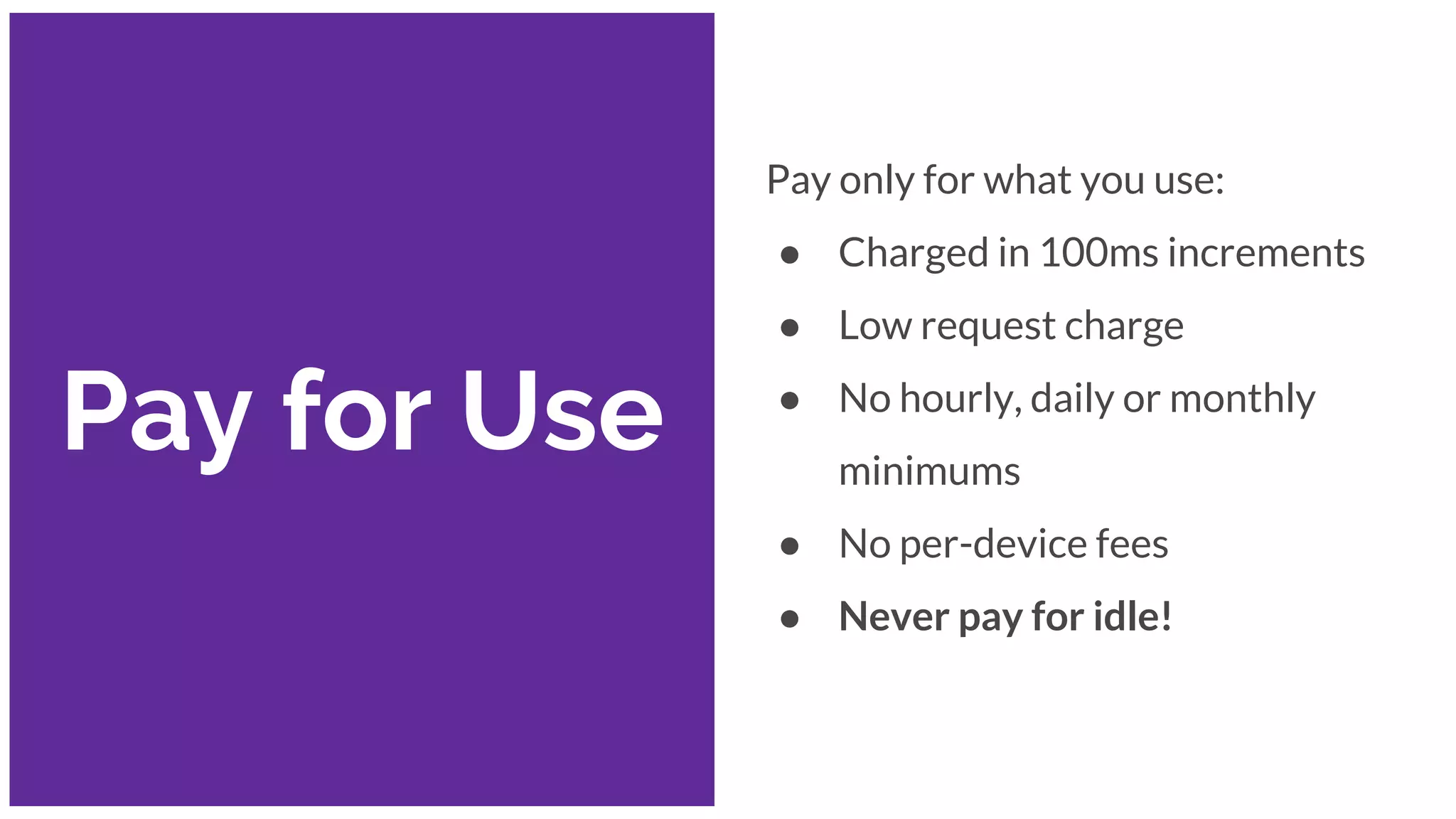 Pay for Use
Pay only for what you use:
● Charged in 100ms increments
● Low request charge
● No hourly, daily or monthly
minimums
● No per-device fees
● Never pay for idle!