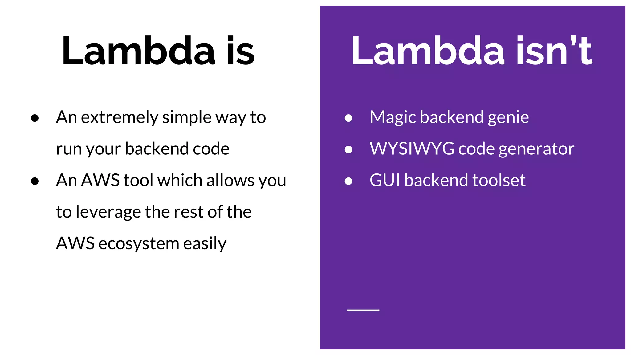 Lambda is Lambda isn’t
● Magic backend genie
● WYSIWYG code generator
● GUI backend toolset
● An extremely simple way to
run your backend code
● An AWS tool which allows you
to leverage the rest of the
AWS ecosystem easily