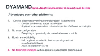 Advantages over other platforms:
1. Device discovery/eventing/control protocol is abstracted
• Devices can be used across technologies
• Application developer does not need expertise of different technologies
2. No user configuration
• Everything is dynamically discovered whenever possible
3. Runtime modifiability
• Help applications adapt to their surroundings without
restarting/redeploying
• Adapt to application’s APIs
4. No technical limitation with regards to supportable technologies
DYnamic, Adaptive MAnagement of Networks and DevicesDYAMAND
 