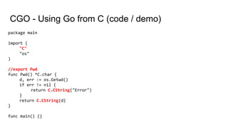 CGO - Using Go from C (code / demo)
package main
import (
"C"
"os"
)
//export Pwd
func Pwd() *C.char {
d, err := os.Getwd()
if err != nil {
return C.CString("Error")
}
return C.CString(d)
}
func main() {}
 