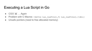 Executing a Lua Script in Go
● CGO ☠ … Again
● Problem with C Macros - #define luaL_loadfile(L,f) luaL_loadfilex(L,f,NULL)
● Unsafe pointers (need to free allocated memory)
 