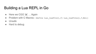 Building a Lua REPL in Go
● Here we CGO ☠ … Again
● Problem with C Macros - #define luaL_loadfile(L,f) luaL_loadfilex(L,f,NULL)
● Unsafe
● Hard to debug
 