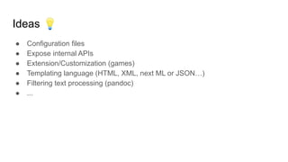 Ideas 💡
● Configuration files
● Expose internal APIs
● Extension/Customization (games)
● Templating language (HTML, XML, next ML or JSON…)
● Filtering text processing (pandoc)
● ...
 