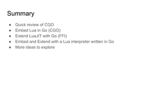 Summary
● Quick review of CGO
● Embed Lua in Go (CGO)
● Extend LuaJIT with Go (FFI)
● Embed and Extend with a Lua interpreter written in Go
● More ideas to explore
 