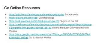 Go Online Resources
● https://github.com/andreburgaud/meetup-golang-lua Source code
● https://golang.org/cmd/cgo/ Command cgo
● https://nick.groenen.me/posts/plugins-in-go-18/ Plugins in Go 1.8
● https://medium.com/learning-the-go-programming-language/writing-modular-g
o-programs-with-plugins-ec46381ee1a9 Writing Modular Go Programs with
Plugins
● https://docs.google.com/document/d/1nr-TQHw_er6GOQRsF6T43GGhFDelr
AP0NqSS_00RgZ Go Execution Modes
 