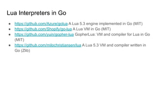 Lua Interpreters in Go
● https://github.com/Azure/golua A Lua 5.3 engine implemented in Go (MIT)
● https://github.com/Shopify/go-lua A Lua VM in Go (MIT)
● https://github.com/yuin/gopher-lua GopherLua: VM and compiler for Lua in Go
(MIT)
● https://github.com/milochristiansen/lua A Lua 5.3 VM and compiler written in
Go (Zlib)
 