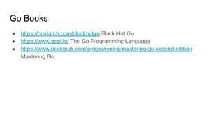 Go Books
● https://nostarch.com/blackhatgo Black Hat Go
● https://www.gopl.io/ The Go Programming Language
● https://www.packtpub.com/programming/mastering-go-second-edition
Mastering Go
 