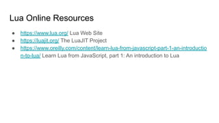 Lua Online Resources
● https://www.lua.org/ Lua Web Site
● https://luajit.org/ The LuaJIT Project
● https://www.oreilly.com/content/learn-lua-from-javascript-part-1-an-introductio
n-to-lua/ Learn Lua from JavaScript, part 1: An introduction to Lua
 