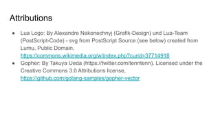 Attributions
● Lua Logo: By Alexandre Nakonechnyj (Grafik-Design) und Lua-Team
(PostScript-Code) - svg from PostScript Source (see below) created from
Lumu, Public Domain,
https://commons.wikimedia.org/w/index.php?curid=37714918
● Gopher: By Takuya Ueda (https://twitter.com/tenntenn). Licensed under the
Creative Commons 3.0 Attributions license,
https://github.com/golang-samples/gopher-vector
 