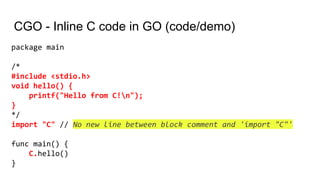 CGO - Inline C code in GO (code/demo)
package main
/*
#include <stdio.h>
void hello() {
printf("Hello from C!n");
}
*/
import "C" // No new line between block comment and 'import "C"'
func main() {
C.hello()
}
 