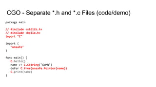 CGO - Separate *.h and *.c Files (code/demo)
package main
// #include <stdlib.h>
// #include <hello.h>
import "C"
import (
"unsafe"
)
func main() {
C.hello()
name := C.CString("GoMN")
defer C.free(unsafe.Pointer(name))
C.print(name)
}
 