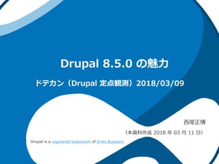 Drupal 8.5.0 の魅力
西尾正博
（本資料作成 2018 年 03 月 11 日）
ドテカン（Drupal 定点観測）2018/03/09
Drupal is a registered trademark of Dries Buytaert.
 