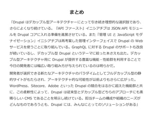 まとめ
「Drupal はデカップル型アーキテクチャーにとって引き続き理想的な選択肢であり、
さらによくなり続けている。『API ファースト』イニシアチブは JSON:API モジュー
ルを Drupal コアに入れる準備を進展させている。また「管理 UI と JavaScript モダ
ナイゼーション」イニシアチブは再考案した管理インターフェイスで Drupal の Web
サービスを使うことに取り組んでいる。GraphQL に対する Drupal のサポートも改良
が続いているし、デカップル型 Drupal というテーマに絞った本さえも出た。デカッ
プル型アーキテクチャ用に Drupal が提供する豊富な機能・性能群を利用することで
今日の開発者には幅広い取り組み方が与えられているのは明らかだ。
開発者が選択できる新たなアーキテクチャのパラダイムとしてフルデカップル型の静
的サイトがもたらされ、アーキテクチャ的な可能性が以前よりもさらに広がった。
WordPress、Sitecore、Adobe といった Drupal の競合をはるかに超えた機能群と共
に、この柔軟性によって、Drupal は従来型とデカップル型どちらのアプローチにも素
晴らしい CMS であることを明示し続けている。担当チームの構成や組織のニーズが
どんなものであろうとも、Drupal には、みんなにとってのソリューションがある」
 