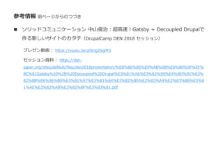 参考情報 前ページからのつづき
 ソリッドコミュニケーション 中山俊治：超高速！Gatsby + Decoupled Drupalで
作る新しいサイトのカタチ（DrupalCamp DEN 2018 セッション）
プレゼン動画： https://youtu.be/a5tngZ6qPF0
セッション資料： https://den-
japan.org/sites/default/files/den2018presentation/%E8%B6%85%E9%AB%98%E9%80%9F%EF%
BC%81Gatsby%20%2B%20Decoupled%20Drupal%E3%81%A6%E3%82%99%E4%BD%9C%E3%
82%8B%E6%96%B0%E3%81%97%E3%81%84%E3%82%B5%E3%82%A4%E3%83%88%E3%8
1%AE%E3%82%AB%E3%82%BF%E3%83%81.pdf
 