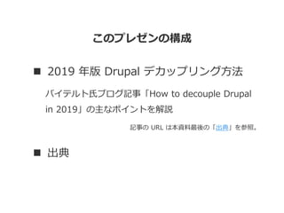このプレゼンの構成
 2019 年版 Drupal デカップリング方法
バイテルト氏ブログ記事「How to decouple Drupal
in 2019」の主なポイントを解説
記事の URL は本資料最後の「出典」を参照。
 出典
 