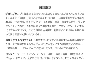 用語解説
デカップリング：従来は 1 つのシステムとして使われていた CMS を「フロ
ントエンド（前面）」と「バックエンド（背面）」に分けて利用する考え方
および、その方法。コンテンツ データを登録・保存・管理する側を「バック
エンド」、そのデータを受け取って出力する側を「フロントエンド」とする
（「デカップリング」という用語自体は経済、物理などさまざまな分野にお
いて異なる意味で使われている）。
体験（エクスペリエンス）：製品やサービスなどを利用する人が得る経験ま
たは、その経験を与えるユーザー インターフェイスや操作性などの総体。
「顧客体験」、「ユーザー エクスペリエンス」などのように使われる。
コンシューマー：コンテンツ データを「消費」(取得・処理・出力) するソ
フト/ハードウェア。スマホ アプリ、音声アシスタント、IoT デバイスなど。
 