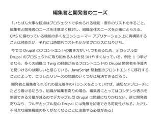 編集者と開発者のニーズ
「いちばん大事な観点はプロジェクトで求められる機能・要件のリストを作ること。
編集者と開発者のニーズを注意深く検討し、組織全体のニーズを正確にとらえる。
CMS に備わっている機能の多くをコンシューマー アプリケーション上に再構築する
ことは可能だが、それには時間もコストもかかるプロセスになりがち。
今では Drupal のフロントエンドの書き方がいくつもあるため、デカップル型
Drupal のプロジェクトに取り組める人材を見つけやすくなっている。例を 1 つ挙げ
るなら、多くの組織は Twig の経験があるフロントエンドの Drupal 開発者を予算内
で見つけるのは難しいと感じている。JavaScript 駆動型のフロントエンドに移行する
ことによって、こうしたリソースの問題のいくつかは解決できるだろう。
開発者と編集者それぞれの優先要件のバランスをとっていけば、適切なアプローチに
たどり着けるだろう。組織が編集者寄りの場合、編集者にとってはコンテンツ表示を
制御できる分量が減るのでデカップル型 Drupal は問題になりかねない。逆に開発者
寄りなら、フルデカップル型の Drupal には発展を加速できる可能性がある。ただし、
不可欠な編集機能の多くがなくなることに注意する必要がある」
 