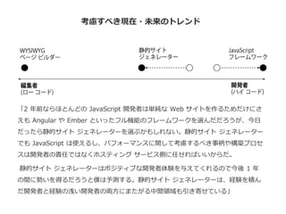 考慮すべき現在・未来のトレンド
「2 年前ならほとんどの JavaScript 開発者は単純な Web サイトを作るためだけにさ
えも Angular や Ember といったフル機能のフレームワークを選んだだろうが、今日
だったら静的サイト ジェネレーターを選ぶかもしれない。静的サイト ジェネレーター
でも JavaScript は使えるし、パフォーマンスに関して考慮するべき事柄や構築プロセ
スは開発者の責任ではなくホスティング サービス側に任せればいいからだ。
静的サイト ジェネレーターはポジティブな開発者体験を与えてくれるので今後 1 年
の間に勢いを得るだろうと僕は予測する。静的サイト ジェネレーターは、経験を積ん
だ開発者と経験の浅い開発者の両方にまたがる中間領域も引き寄せている」
 