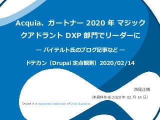 Acquia、ガートナー 2020 年 マジック
クアドラント DXP 部門でリーダーに
― バイテルト氏のブログ記事など ―
西尾正博
（本資料作成 2020 年 02 月 14 日）
ドテカン（Drupal 定点観測）2020/02/14
Drupal is a registered trademark of Dries Buytaert.
 