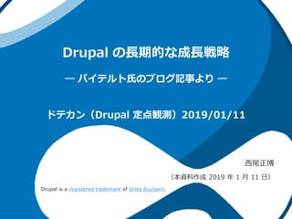 Drupal の長期的な成長戦略
― バイテルト氏のブログ記事より ―
西尾正博
（本資料作成 2019 年 1 月 11 日）
ドテカン（Drupal 定点観測）2019/01/11
Drupal is a registered trademark of Dries Buytaert.
 