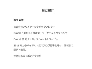 自己紹介
西尾 正博
株式会社アウトソーシングテクノロジー
Drupal & HTML5 推進室 マーケティングプランナー
Drupal 歴 約 11 年。元 Joomla! ユーザー
2011 年からバイテルト氏のブログ記事を時々、日本語に
翻訳・公開。
好きなもの：ポテトサラダ
 